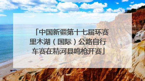 中国新疆第十七届环赛里木湖（国际）公路自行车赛在精河县鸣枪开赛
