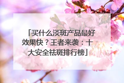 买什么淡斑产品最好效果快？王者来袭：十大安全祛斑排行榜