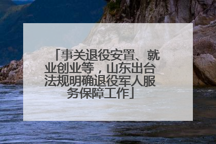 事关退役安置、就业创业等，山东出台法规明确退役军人服务保障工作