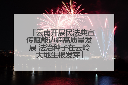 云南开展民法典宣传赋能边疆高质量发展 法治种子在云岭大地生根发芽
