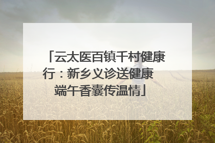云太医百镇千村健康行：新乡义诊送健康 端午香囊传温情