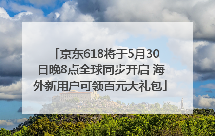 京东618将于5月30日晚8点全球同步开启 海外新用户可领百元大礼包