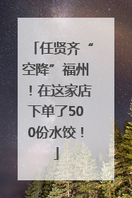 任贤齐“空降”福州！在这家店下单了500份水饺！
