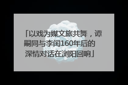 以戏为媒文旅共舞，谭嗣同与李闰160年后的深情对话在浏阳回响