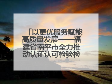 以更优服务赋能高质量发展——福建省南平市全力推动认证认可检验检测工作