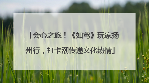会心之旅！《如鸢》玩家扬州行，打卡潮传递文化热情