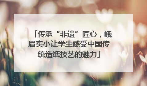 传承“非遗”匠心，峨眉实小让学生感受中国传统造纸技艺的魅力