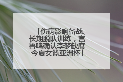 伤病影响备战、长期脱队训练，宫鲁鸣确认李梦缺席今夏女篮亚洲杯