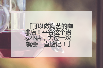 可以做陶艺的咖啡店！平谷这个治愈小店，去过一次就会一直惦记！