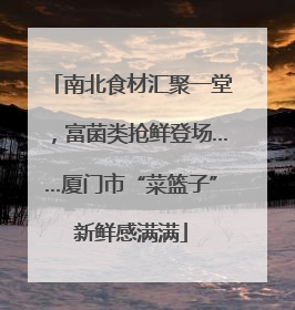 南北食材汇聚一堂，富菌类抢鲜登场……厦门市“菜篮子”新鲜感满满