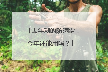 去年剩的防晒霜，今年还能用吗？