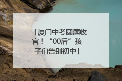 厦门中考圆满收官！“00后”孩子们告别初中