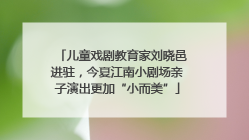 儿童戏剧教育家刘晓邑进驻，今夏江南小剧场亲子演出更加“小而美”