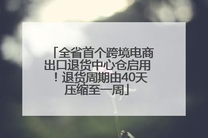 全省首个跨境电商出口退货中心仓启用！退货周期由40天压缩至一周