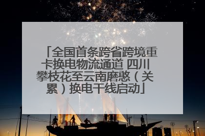全国首条跨省跨境重卡换电物流通道 四川攀枝花至云南磨憨（关累）换电干线启动