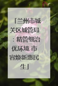 兰州市城关区城管局：精管细治优环境 市容焕新惠民生