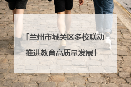 兰州市城关区多校联动推进教育高质量发展
