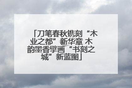 刀笔春秋镌刻“木业之都”新华章 木韵墨香擘画“书刻之城”新蓝图