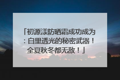 初源漾防晒霜成功成为：白里透光的秘密武器！全夏秋冬都无敌！
