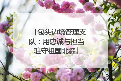 包头边境管理支队：用忠诚与担当驻守祖国北疆