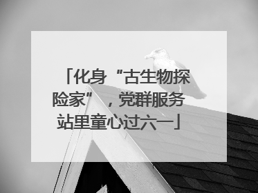 化身“古生物探险家”，党群服务站里童心过六一