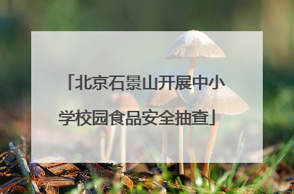 北京石景山开展中小学校园食品安全抽查