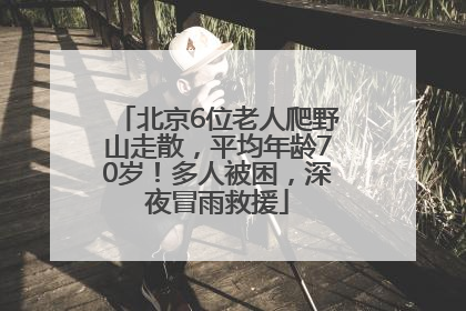 北京6位老人爬野山走散，平均年龄70岁！多人被困，深夜冒雨救援