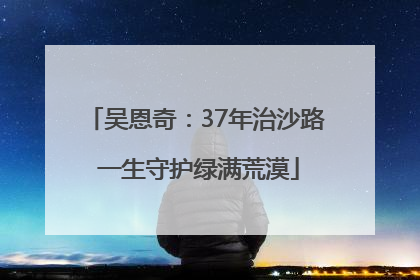 吴恩奇：37年治沙路 一生守护绿满荒漠