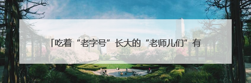 吃着“老字号”长大的“老师儿们”有话说：让老字号“安家”更“兴业”