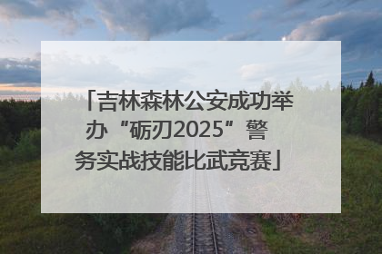 吉林森林公安成功举办“砺刃2025”警务实战技能比武竞赛