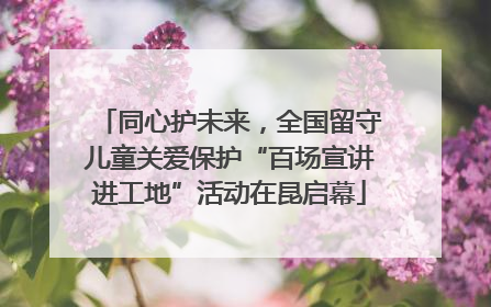同心护未来，全国留守儿童关爱保护“百场宣讲进工地”活动在昆启幕