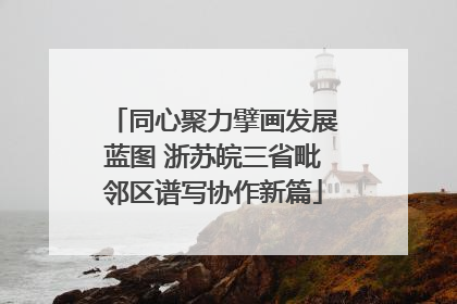 同心聚力擘画发展蓝图 浙苏皖三省毗邻区谱写协作新篇