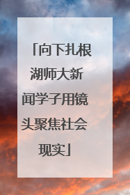 向下扎根 湖师大新闻学子用镜头聚焦社会现实