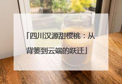 四川汉源甜樱桃：从背篓到云端的跃迁