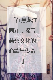 在黑龙江同江，探寻赫哲文化的渔歌与传奇