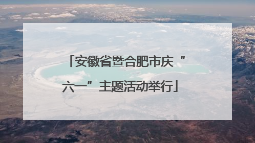 安徽省暨合肥市庆“六一”主题活动举行