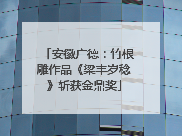 安徽广德：竹根雕作品《梁丰岁稔》斩获金鼎奖