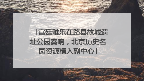 宫廷雅乐在路县故城遗址公园奏响，北京历史名园资源植入副中心