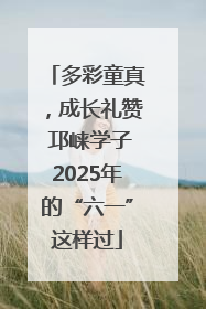 多彩童真，成长礼赞 邛崃学子2025年的“六一”这样过
