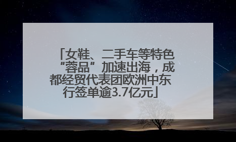 女鞋、二手车等特色“蓉品”加速出海，成都经贸代表团欧洲中东行签单逾3.7亿元