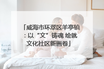威海市环翠区羊亭镇：以“文”铸魂 绘就文化社区新画卷