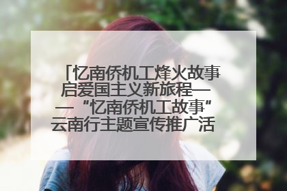 忆南侨机工烽火故事 启爱国主义新旅程——“忆南侨机工故事”云南行主题宣传推广活动圆满收官