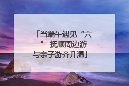 当端午遇见“六一” 抚顺周边游与亲子游齐升温