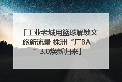 工业老城用篮球解锁文旅新流量 株洲“厂BA”3.0焕新归来