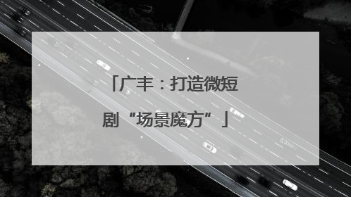 广丰：打造微短剧“场景魔方”