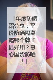 年度防晒霜分享：平价防晒隔离霜哪个牌子最好用？良心国货防晒！