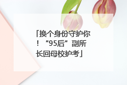 换个身份守护你！“95后”副所长回母校护考
