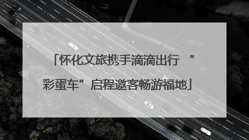 怀化文旅携手滴滴出行 “彩蛋车”启程邀客畅游福地