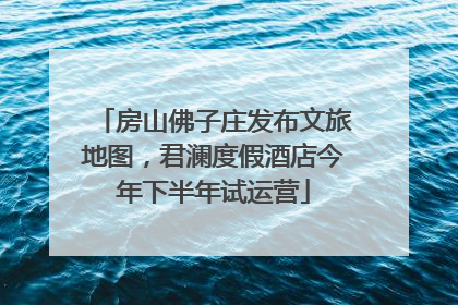 房山佛子庄发布文旅地图，君澜度假酒店今年下半年试运营