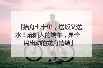抬舟七十里，送饭又送水！麻阳人的端午，是全民出动的龙舟情结